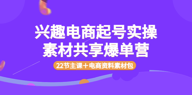 【副业项目4036期】兴趣电商起号实操素材共享爆单营（22节主课＋电商资料素材包）-知行副业网