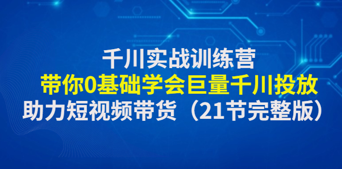 【副业项目4853期】千川实战训练营：带你0基础学会巨量千川投放，助力短视频带货-知行副业网