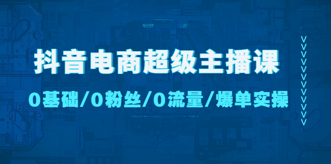 【副业项目4927期】抖音电商超级主播课：0基础、0粉丝、0流量、爆单实操-知行副业网