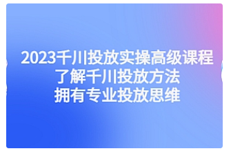 【副业项目4901期】2023千川投放实操高级课程：了解千川投放方法，拥有专业投放思维-知行副业网