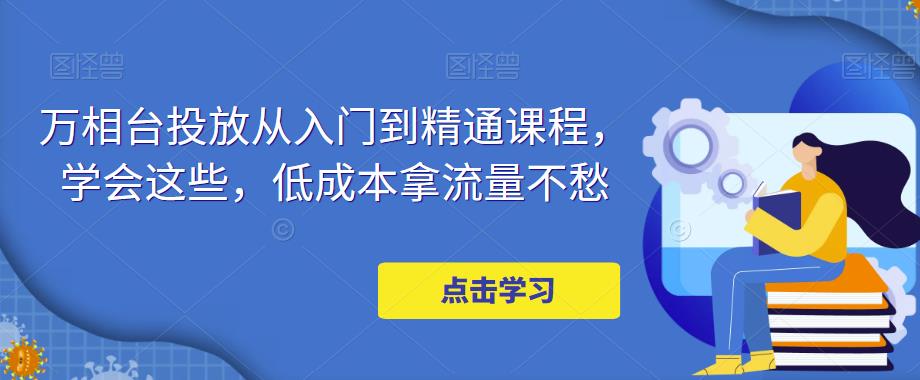 【副业项目5117期】万相台投放·新手到精通课程，学会这些，低成本拿流量不愁-知行副业网