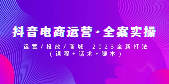 【副业项目5081期】抖音电商运营·全案实操：运营/投放/商城 2023全新打法(课程+话术+脚本)-知行副业网