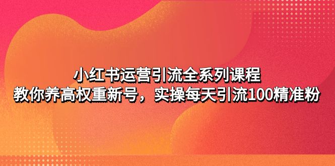 【副业项目5144期】小红书运营引流全系列课程：教你养高权重新号，实操每天引流100精准粉-知行副业网