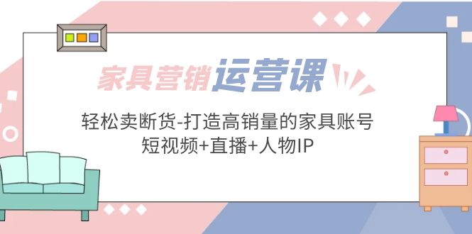 【副业项目5254期】家具营销·运营实战 轻松卖断货-打造高销量的家具账号(短视频+直播+人物IP)-知行副业网