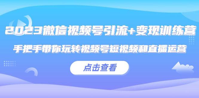 【副业项目5631期】2023微信视频号引流+变现训练营：手把手带你玩转视频号短视频和直播运营-知行副业网