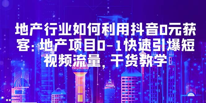 【副业项目5632期】地产行业如何利用抖音0元获客：地产项目0-1快速引爆短视频流量，干货教学-知行副业网