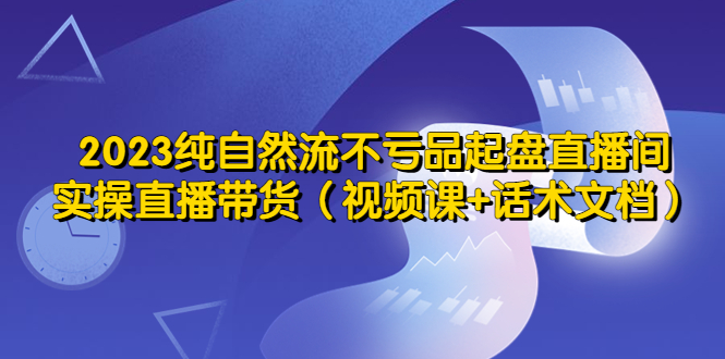 【副业项目5638期】2023纯自然流不亏品起盘直播间，实操直播带货（视频课+话术文档）-知行副业网