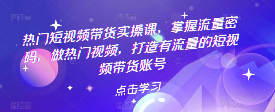 【副业项目5822期】热门短视频带货实战 掌握流量密码 做热门视频 打造有流量的短视频带货账号-知行副业网