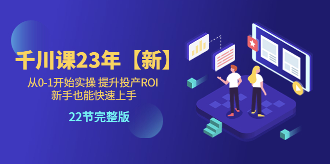 【副业项目5925期】千川课23年【新】从0-1开始实操 提升投产ROI 新手也能快速上手 22节完整版-知行副业网