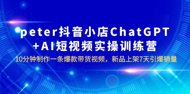 【副业项目6296期】peter抖音小店ChatGPT+AI短视频实训 10分钟做一条爆款带货视频 7天引爆销量-知行副业网