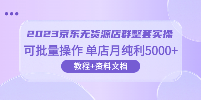 【副业项目6277期】2023京东-无货源店群整套实操 可批量操作 单店月纯利5000+63节课+资料文档-知行副业网