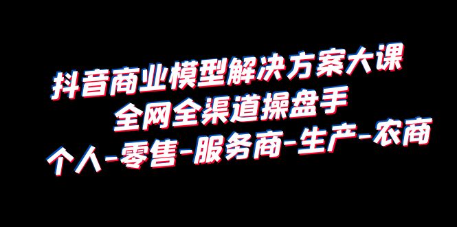 【副业项目6432期】抖音商业 模型解决方案大课 全网全渠道操盘手 个人-零售-服务商-生产-农商-知行副业网