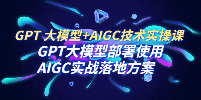 【副业项目6651期】GPT 大模型+AIGC技术实操课：GPT 大模型部署使用 AIGC实战落地方案-知行副业网