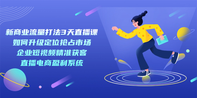 【副业项目7455期】新商业-流量打法3天直播课：定位抢占市场 企业短视频获客 直播电商盈利系统-知行副业网