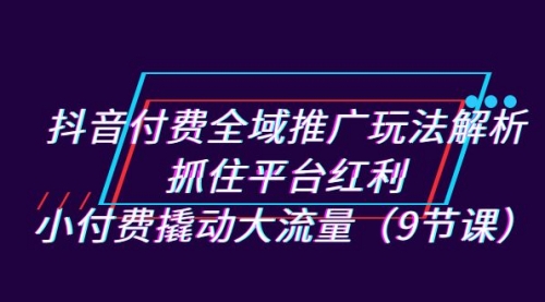 【副业项目7305期】抖音付费全域推广玩法解析：抓住平台红利，小付费撬动大流量（9节课）-知行副业网