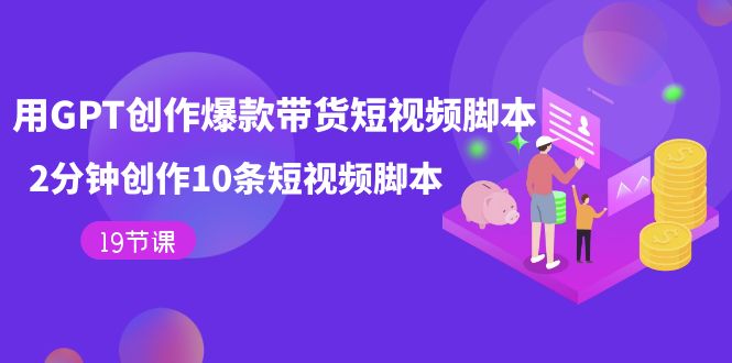 【副业项目7673期】用GPT-创作爆款带货短视频脚本，2分钟创作10条短视频脚本（19节课）-知行副业网