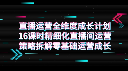 【副业项目7895期】直播运营-全维度 成长计划，16课时精细化直播间运营策略拆解零基础运营成长-知行副业网