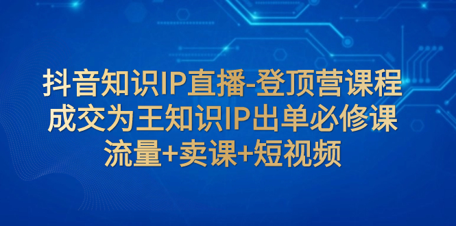 【副业项目8034期】抖音知识IP直播-登顶营课程：成交为王知识IP出单必修课 流量+卖课+短视频-知行副业网