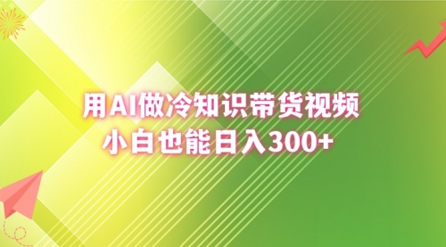 【副业8741期】用AI做冷知识带货视频，小白也能日入300+-知行副业网