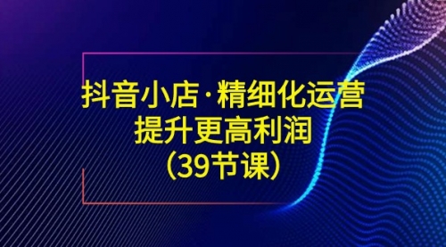 【副业8917期】抖音小店·精细化运营：提升·更高利润（39节课）-知行副业网