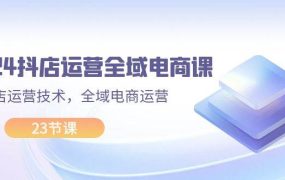 2024抖店运营-全域电商课,小店运营技术,全域电商运营(23节课)-知行副业网