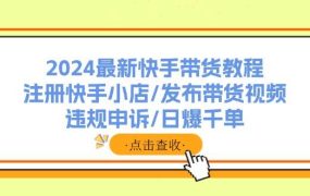 2024最新快手带货教程:注册快手小店/发布带货视频/违规申诉/日爆千单-知行副业网