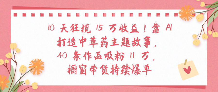 10天狂揽 15 万收益!靠 A打造中草药主题故事40 条作品吸粉11万橱窗带货持续爆单-知行副业网